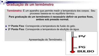 Graduação de um termômetro
Termômetro: É um aparelho que permite medir a temperatura dos corpos. Seu
processo baseia-se no equilíbrio térmico.
Para graduação de um termômetro é necessário definir os pontos fixos,
ambos sob pressão normal.
 1o Ponto Fixo: Corresponde a temperatura de fusão do gelo.
 2o Ponto Fixo: Corresponde a temperatura de ebulição da água.
Apresentação do Termômetro
 