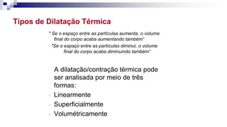 Tipos de Dilatação Térmica
" Se o espaço entre as partículas aumenta, o volume
final do corpo acaba aumentando também“
"Se o espaço entre as partículas diminui, o volume
final do corpo acaba diminuindo também“
A dilatação/contração térmica pode
ser analisada por meio de três
formas:
- Linearmente
- Superficialmente
- Volumétricamente
 