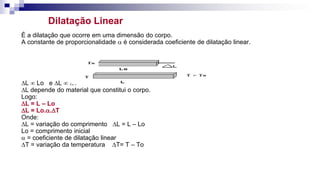 Dilatação Linear
É a dilatação que ocorre em uma dimensão do corpo.
A constante de proporcionalidade  é considerada coeficiente de dilatação linear.
DL  Lo e DL  DT
DL depende do material que constitui o corpo.
Logo:
DL = L – Lo
DL = Lo..DT
Onde:
DL = variação do comprimento DL = L – Lo
Lo = comprimento inicial
 = coeficiente de dilatação linear
DT = variação da temperatura DT= T – To
 