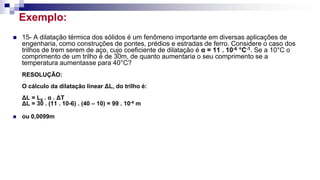 Exemplo:
 15- A dilatação térmica dos sólidos é um fenômeno importante em diversas aplicações de
engenharia, como construções de pontes, prédios e estradas de ferro. Considere o caso dos
trilhos de trem serem de aço, cujo coeficiente de dilatação é α = 11 . 10-6 °C-1. Se a 10°C o
comprimento de um trilho é de 30m, de quanto aumentaria o seu comprimento se a
temperatura aumentasse para 40°C?
RESOLUÇÃO:
O cálculo da dilatação linear ΔL, do trilho é:
ΔL = L0 . α . ΔT
ΔL = 30 . (11 . 10-6) . (40 – 10) = 99 . 10-4 m
 ou 0,0099m
 