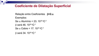 Coeficiente de Dilatação Superficial
Relação entre Coeficientes =2.
Exemplos:
Se  Alumínio = 23. 10-6 oC-1
 será 46. 10-6 oC-1
Se  Cobre = 17. 10-6 oC-1
 será 34. 10-6 oC-1
 