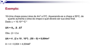 Exemplo:
16-Uma chapa possui área de 4m2 a 0oC. Aquecendo-se a chapa a 50oC, de
quanto aumenta a área da chapa e qual deverá ser sua área final.
Dado  = 10.10-6 oC-1
ΔA = A0 . β . ΔT
Obs.: β = 2.α
ΔA = 4 . (2 x 10 . 10-6) . (50 – 0) = 0,004m2
A = 4 + 0,004 = 4,004m2
 