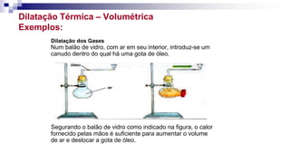 Dilatação Térmica – Volumétrica
Exemplos:
Dilatação dos Gases
Num balão de vidro, com ar em seu interior, introduz-se um
canudo dentro do qual há uma gota de óleo.
Segurando o balão de vidro como indicado na figura, o calor
fornecido pelas mãos é suficiente para aumentar o volume
de ar e deslocar a gota de óleo.
 