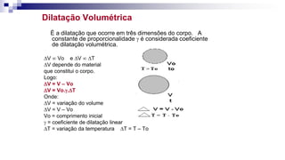 Dilatação Volumétrica
È a dilatação que ocorre em três dimensões do corpo. A
constante de proporcionalidade  é considerada coeficiente
de dilatação volumétrica.
DV  Vo e DV  DT
DV depende do material
que constitui o corpo.
Logo:
DV = V – Vo
DV = Vo..DT
Onde:
DV = variação do volume
DV = V – Vo
Vo = comprimento inicial
 = coeficiente de dilatação linear
DT = variação da temperatura DT = T – To
 