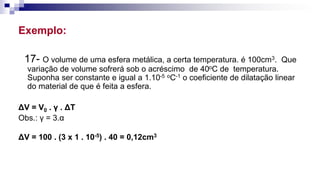 Exemplo:
17- O volume de uma esfera metálica, a certa temperatura. é 100cm3. Que
variação de volume sofrerá sob o acréscimo de 40oC de temperatura.
Suponha ser constante e igual a 1.10-5 oC-1 o coeficiente de dilatação linear
do material de que é feita a esfera.
ΔV = V0 . γ . ΔT
Obs.: γ = 3.α
ΔV = 100 . (3 x 1 . 10-5) . 40 = 0,12cm3
 