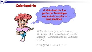 A Calorimetria é a
parte da Termologia
que estuda o calor e
suas medidas.
Calorimetria
 Caloria ( cal ), a mais usada.
 Joule ( J ), a unidade oficial do
Sistema Internacional de Unidades
( S.I ).
ATENÇÃO: 1 cal = 4,18 J
 
