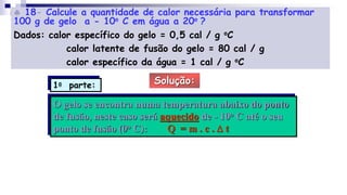  18- Calcule a quantidade de calor necessária para transformar
100 g de gelo a - 10o C em água a 20o ?
Dados: calor específico do gelo = 0,5 cal / g oC
calor latente de fusão do gelo = 80 cal / g
calor específico da água = 1 cal / g oC
Solução:
O gelo se encontra numa temperatura abaixo do ponto
de fusão, neste caso será aquecido de - 10o C até o seu
ponto de fusão (0o C): Q = m . c . D t
1a parte:
 