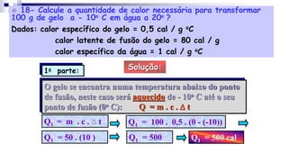  18- Calcule a quantidade de calor necessária para transformar
100 g de gelo a - 10o C em água a 20o ?
Dados: calor específico do gelo = 0,5 cal / g oC
calor latente de fusão do gelo = 80 cal / g
calor específico da água = 1 cal / g oC
Solução:
O gelo se encontra numa temperatura abaixo do ponto
de fusão, neste caso será aquecido de - 10o C até o seu
ponto de fusão (0o C): Q = m . c . D t
Q1 = m . c . D t Q1 = 100 . 0,5 . (0 - (-10))
Q1 = 50 . (10 ) Q1 = 500 Q1 = 500 cal
1a parte:
 