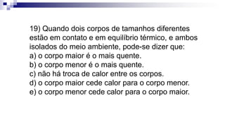 19) Quando dois corpos de tamanhos diferentes
estão em contato e em equilíbrio térmico, e ambos
isolados do meio ambiente, pode-se dizer que:
a) o corpo maior é o mais quente.
b) o corpo menor é o mais quente.
c) não há troca de calor entre os corpos.
d) o corpo maior cede calor para o corpo menor.
e) o corpo menor cede calor para o corpo maior.
 