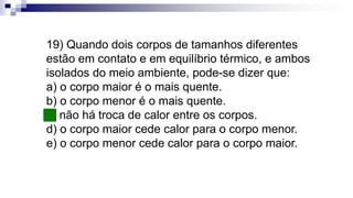 19) Quando dois corpos de tamanhos diferentes
estão em contato e em equilíbrio térmico, e ambos
isolados do meio ambiente, pode-se dizer que:
a) o corpo maior é o mais quente.
b) o corpo menor é o mais quente.
c) não há troca de calor entre os corpos.
d) o corpo maior cede calor para o corpo menor.
e) o corpo menor cede calor para o corpo maior.
 
