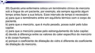 20) Quando uma enfermeira coloca um termômetro clínico de mercúrio
sob a língua de um paciente, por exemplo, ela sempre aguarda algum
tempo antes fazer a sua leitura. Esse intervalo de tempo é necessário
a) para que o termômetro entre em equilíbrio térmico com o corpo do
paciente.
b) para que o mercúrio, que é muito pesado, possa subir pelo tubo
capilar.
c) para que o mercúrio passe pelo estrangulamento do tubo capilar.
d) devido à diferença entre os valores do calor específico do mercúrio
e do corpo humano.
e) porque o coeficiente de dilatação do vidro é diferente do coeficiente
de dilatação do mercúrio.
 