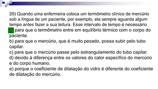 20) Quando uma enfermeira coloca um termômetro clínico de mercúrio
sob a língua de um paciente, por exemplo, ela sempre aguarda algum
tempo antes fazer a sua leitura. Esse intervalo de tempo é necessário
a) para que o termômetro entre em equilíbrio térmico com o corpo do
paciente.
b) para que o mercúrio, que é muito pesado, possa subir pelo tubo
capilar.
c) para que o mercúrio passe pelo estrangulamento do tubo capilar.
d) devido à diferença entre os valores do calor específico do mercúrio
e do corpo humano.
e) porque o coeficiente de dilatação do vidro é diferente do coeficiente
de dilatação do mercúrio.
 