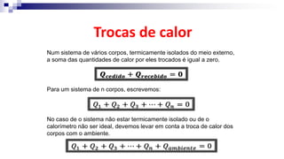 Trocas de calor
Num sistema de vários corpos, termicamente isolados do meio externo,
a soma das quantidades de calor por eles trocados é igual a zero.
Para um sistema de n corpos, escrevemos:
No caso de o sistema não estar termicamente isolado ou de o
calorímetro não ser ideal, devemos levar em conta a troca de calor dos
corpos com o ambiente.
 