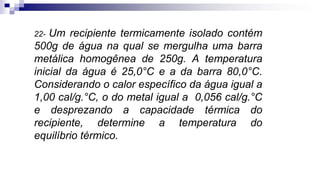 22- Um recipiente termicamente isolado contém
500g de água na qual se mergulha uma barra
metálica homogênea de 250g. A temperatura
inicial da água é 25,0°C e a da barra 80,0°C.
Considerando o calor específico da água igual a
1,00 cal/g.°C, o do metal igual a 0,056 cal/g.°C
e desprezando a capacidade térmica do
recipiente, determine a temperatura do
equilíbrio térmico.
 