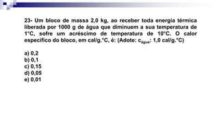 23- Um bloco de massa 2,0 kg, ao receber toda energia térmica
liberada por 1000 g de água que diminuem a sua temperatura de
1°C, sofre um acréscimo de temperatura de 10°C. O calor
específico do bloco, em cal/g.°C, é: (Adote: cágua: 1,0 cal/g.°C)
a) 0,2
b) 0,1
c) 0,15
d) 0,05
e) 0,01
 