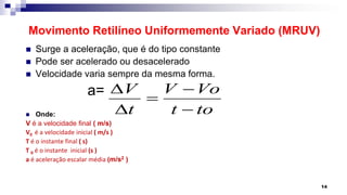 Movimento Retilíneo Uniformemente Variado (MRUV)
 Surge a aceleração, que é do tipo constante
 Pode ser acelerado ou desacelerado
 Velocidade varia sempre da mesma forma.
a=
 Onde:
V é a velocidade final ( m/s)
V0 é a velocidade inicial ( m/s )
T é o instante final ( s)
T 0 é o instante inicial (s )
a é aceleração escalar média (m/s2 )
14
V V Vo
t t to
D 

D 
 