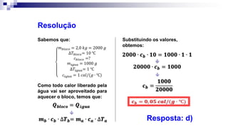Sabemos que:
Resolução
Como todo calor liberado pela
água vai ser aproveitado para
aquecer o bloco, temos que:

Substituindo os valores,
obtemos:


Resposta: d)
 