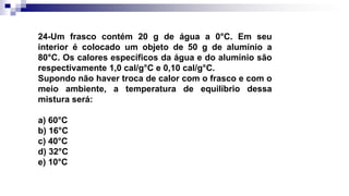 24-Um frasco contém 20 g de água a 0°C. Em seu
interior é colocado um objeto de 50 g de alumínio a
80°C. Os calores específicos da água e do alumínio são
respectivamente 1,0 cal/g°C e 0,10 cal/g°C.
Supondo não haver troca de calor com o frasco e com o
meio ambiente, a temperatura de equilíbrio dessa
mistura será:
a) 60°C
b) 16°C
c) 40°C
d) 32°C
e) 10°C
 