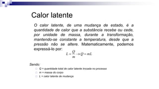 Calor latente
O calor latente, de uma mudança de estado, é a
quantidade de calor que a substância recebe ou cede,
por unidade de massa, durante a transformação,
mantendo-se constante a temperatura, desde que a
pressão não se altere. Matematicamente, podemos
expressá-lo por:
Sendo:
 Q = quantidade total de calor latente trocada no processo
 m = massa do corpo
 L = calor latente de mudança.
mL
Q
m
Q
L 


 