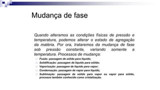 Mudança de fase
Quando alteramos as condições físicas de pressão e
temperatura, podemos alterar o estado de agregação
da matéria. Por ora, trataremos da mudança de fase
sob pressão constante, variando somente a
temperatura. Processos de mudança:
 Fusão: passagem de sólido para líquido;
 Solidificação: passagem de líquido para sólido;
 Vaporização: passagem de líquido para vapor;
 Condensação: passagem de vapor para líquido;
 Sublimação: passagem de sólido para vapor ou vapor para sólido,
processo também conhecido como cristalização.
 