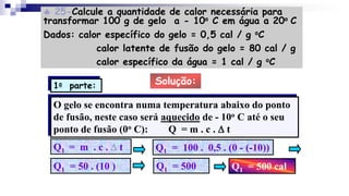  25-Calcule a quantidade de calor necessária para
transformar 100 g de gelo a - 10o C em água a 20o C
Dados: calor específico do gelo = 0,5 cal / g oC
calor latente de fusão do gelo = 80 cal / g
calor específico da água = 1 cal / g oC
Solução:
O gelo se encontra numa temperatura abaixo do ponto
de fusão, neste caso será aquecido de - 10o C até o seu
ponto de fusão (0o C): Q = m . c . D t
Q1 = m . c . D t Q1 = 100 . 0,5 . (0 - (-10))
Q1 = 50 . (10 ) Q1 = 500 Q1 = 500 cal
1a parte:
 