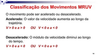 Classificação dos Movimentos MRUV
O movimento pode ser acelerado ou desacelerado.
Acelerado: O valor da velocidade aumenta ao longo da
trajetória.
V > 0 e a > 0 OU V < 0 e a < 0
Desacelerado: O módulo da velocidade diminui ao longo
do tempo.
V > 0 e a < 0 OU V < 0 e a > 0
15
 