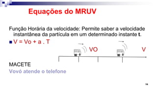 Equações do MRUV
Função Horária da velocidade: Permite saber a velocidade
instantânea da partícula em um determinado instante t.
 V = Vo + a . T
VO V
MACETE
Vovó atende o telefone
16
 