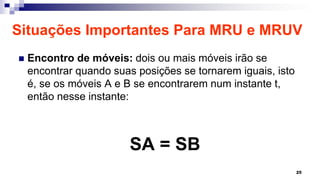 Situações Importantes Para MRU e MRUV
 Encontro de móveis: dois ou mais móveis irão se
encontrar quando suas posições se tornarem iguais, isto
é, se os móveis A e B se encontrarem num instante t,
então nesse instante:
SA = SB
25
 