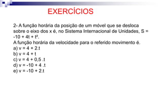 EXERCÍCIOS
2- A função horária da posição de um móvel que se desloca
sobre o eixo dos x é, no Sistema Internacional de Unidades, S =
-10 + 4t + t².
A função horária da velocidade para o referido movimento é.
a) v = 4 + 2.t
b) v = 4 + t
c) v = 4 + 0,5 .t
d) v = -10 + 4 .t
e) v = -10 + 2.t
 