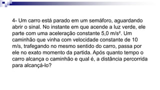 4- Um carro está parado em um semáforo, aguardando
abrir o sinal. No instante em que acende a luz verde, ele
parte com uma aceleração constante 5,0 m/s². Um
caminhão que vinha com velocidade constante de 10
m/s, trafegando no mesmo sentido do carro, passa por
ele no exato momento da partida. Após quanto tempo o
carro alcança o caminhão e qual é, a distância percorrida
para alcançá-lo?
 