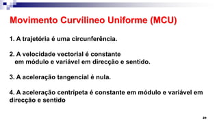 Movimento Curvílineo Uniforme (MCU)
29
1. A trajetória é uma circunferência.
2. A velocidade vectorial é constante
em módulo e variável em direcção e sentido.
3. A aceleração tangencial é nula.
4. A aceleração centrípeta é constante em módulo e variável em
direcção e sentido
 