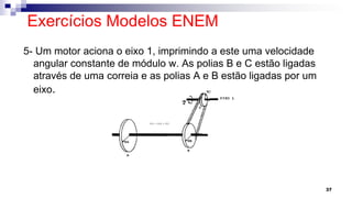 Exercícios Modelos ENEM
5- Um motor aciona o eixo 1, imprimindo a este uma velocidade
angular constante de módulo w. As polias B e C estão ligadas
através de uma correia e as polias A e B estão ligadas por um
eixo.
37
 