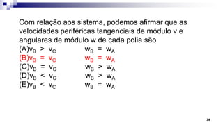Com relação aos sistema, podemos afirmar que as
velocidades periféricas tangenciais de módulo v e
angulares de módulo w de cada polia são
(A)vB > vC wB = wA
(B)vB = vC wB = wA
(C)vB = vC wB > wA
(D)vB < vC wB > wA
(E)vB < vC wB = wA
38
 