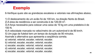 Exemplo
44
6-Verifique quais são as grandezas escalares e vetoriais nas afirmações abaixo.
1) O deslocamento de um avião foi de 100 km, na direção Norte do Brasil.
2) A área da residência a ser construída é de 120,00 m2.
3) A força necessária para colocar uma caixa de 10 kg em uma prateleira é de
100 N.
4) A velocidade marcada no velocímetro de um automóvel é de 80 km/h.
5) Um jogo de futebol tem um tempo de duração de 90 minutos.
Assinale a alternativa que apresenta a seqüência correta.
a) vetorial, vetorial, escalar, vetorial, escalar.
b) vetorial, escalar, escalar, vetorial, escalar.
c) escalar, escalar, vetorial, vetorial, escalar.
d) vetorial, escalar, vetorial, vetorial, escalar.
e) escalar, escalar, vetorial, escalar, escalar.
 