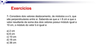 Exercícios
7- Considere dois vetores deslocamento, de módulos a e b, que
são perpendiculares entre si. Sabendo-se que a = 8 cm e que o
vetor resultante da soma dos dois vetores possui módulo igual a
10 cm, o módulo do vetor b é igual a:
a) 2 cm
b) 6 cm
c) 10 cm
d) 18 cm
e) 36 cm
 