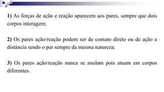 1) As forças de ação e reação aparecem aos pares, sempre que dois
corpos interagem;
2) Os pares ação/reação podem ser de contato direto ou de ação a
distância sendo o par sempre da mesma natureza;
3) Os pares ação/reação nunca se anulam pois atuam em corpos
diferentes.
 