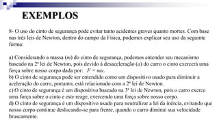 EXEMPLOS
8- O uso do cinto de segurança pode evitar tanto acidentes graves quanto mortes. Com base
nas três leis de Newton, dentro do campo da Física, podemos explicar seu uso da seguinte
forma:
a) Considerando a massa (m) do cinto de segurança, podemos entender seu mecanismo
baseado na 2ª lei de Newton, pois devido à desaceleração (a) do carro o cinto exercerá uma
força sobre nosso corpo dada por: F = ma.
b) O cinto de segurança pode ser entendido como um dispositivo usado para diminuir a
aceleração do carro, portanto, está relacionado com a 2ª lei de Newton.
c) O cinto de segurança é um dispositivo baseado na 3ª lei de Newton, pois o carro exerce
uma força sobre o cinto e este reage, exercendo uma força sobre nosso corpo.
d) O cinto de segurança é um dispositivo usado para neutralizar a lei da inércia, evitando que
nosso corpo continue deslocando-se para frente, quando o carro diminui sua velocidade
bruscamente.
 