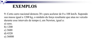 EXEMPLOS
9- Certo carro nacional demora 30 s para acelerar de 0 a 108 km/h. Supondo
sua massa igual a 1200 kg, o módulo da força resultante que atua no veículo
durante esse intervalo de tempo é, em Newton, igual a:
a) zero.
b) 1200
c) 3600
d) 4320
e) 36000
 