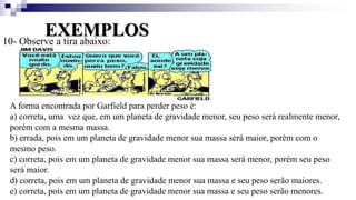 EXEMPLOS
10- Observe a tira abaixo:
A forma encontrada por Garfield para perder peso é:
a) correta, uma vez que, em um planeta de gravidade menor, seu peso será realmente menor,
porém com a mesma massa.
b) errada, pois em um planeta de gravidade menor sua massa será maior, porém com o
mesmo peso.
c) correta, pois em um planeta de gravidade menor sua massa será menor, porém seu peso
será maior.
d) correta, pois em um planeta de gravidade menor sua massa e seu peso serão maiores.
e) correta, pois em um planeta de gravidade menor sua massa e seu peso serão menores.
 