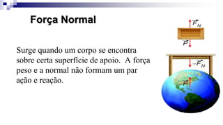 Surge quando um corpo se encontra
sobre certa superfície de apoio. A força
peso e a normal não formam um par
ação e reação.
Força Normal
 