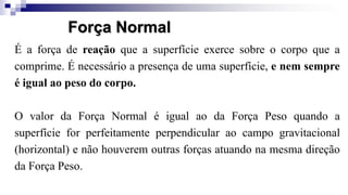 É a força de reação que a superfície exerce sobre o corpo que a
comprime. É necessário a presença de uma superfície, e nem sempre
é igual ao peso do corpo.
O valor da Força Normal é igual ao da Força Peso quando a
superfície for perfeitamente perpendicular ao campo gravitacional
(horizontal) e não houverem outras forças atuando na mesma direção
da Força Peso.
Força Normal
 