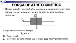 FORÇA DE ATRITO CINÉTICO
• Ocorre quando houver deslizamento entre duas superfícies. Será
sempre contrário ao movimento. Também chamado atrito
dinâmico.
A força de atrito cinético é dada por
fAT = μc.N
N→Força normal
μc→Coeficiente de atrito cinético. Depende das duas superfícies em contato.
 