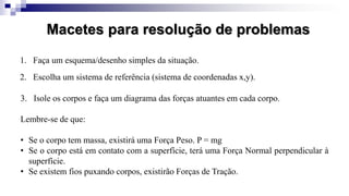 Macetes para resolução de problemas
1. Faça um esquema/desenho simples da situação.
3. Isole os corpos e faça um diagrama das forças atuantes em cada corpo.
Lembre-se de que:
• Se o corpo tem massa, existirá uma Força Peso. P = mg
• Se o corpo está em contato com a superfície, terá uma Força Normal perpendicular à
superfície.
• Se existem fios puxando corpos, existirão Forças de Tração.
2. Escolha um sistema de referência (sistema de coordenadas x,y).
 