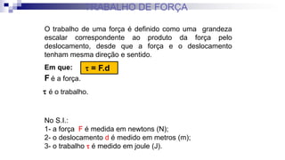 O trabalho de uma força é definido como uma grandeza
escalar correspondente ao produto da força pelo
deslocamento, desde que a força e o deslocamento
tenham mesma direção e sentido.
No S.I.:
1- a força F é medida em newtons (N);
2- o deslocamento d é medido em metros (m);
3- o trabalho  é medido em joule (J).
 = F.d
Em que:
F é a força.
 é o trabalho.
TRABALHO DE FORÇA
 
