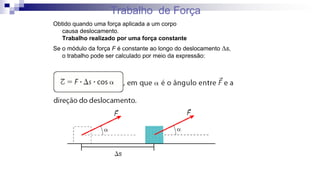 Trabalho de Força
Obtido quando uma força aplicada a um corpo
causa deslocamento.
Trabalho realizado por uma força constante
Se o módulo da força F é constante ao longo do deslocamento Ds,
o trabalho pode ser calculado por meio da expressão:
 