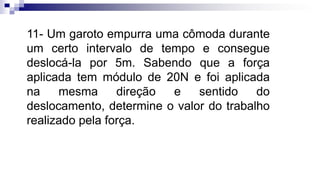 11- Um garoto empurra uma cômoda durante
um certo intervalo de tempo e consegue
deslocá-la por 5m. Sabendo que a força
aplicada tem módulo de 20N e foi aplicada
na mesma direção e sentido do
deslocamento, determine o valor do trabalho
realizado pela força.
 