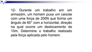 12- Durante um trabalho em um
armazém, um homem puxa um caixote
com uma força de 200N que forma um
ângulo de 60° com a horizontal, direção
na qual ocorre um deslocamento de
10m. Determine o trabalho realizado
pela força aplicada pelo homem.
 