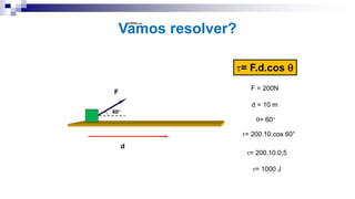 Vamos resolver?
d
F
60°
= F.d.cos 
F = 200N
d = 10 m
= 60°
= 200.10.cos 60°
= 200.10.0,5
= 1000 J
 