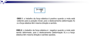 OBS.1: o trabalho da força elástica é positivo quando a mola está
voltando para a posição inicial, pois o deslocamento (deformação X)
e a força elástica têm mesma direção e sentido.
OBS.2: o trabalho da força elástica é negativo quando a mola está
sendo deformada, pois o deslocamento (deformação X) e a força
elástica têm mesma direção e sentido opostos.
Ʈ= ± KX2
2
 