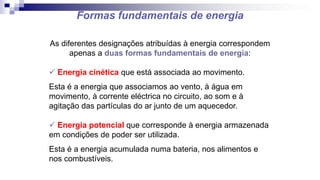 Formas fundamentais de energia
As diferentes designações atribuídas à energia correspondem
apenas a duas formas fundamentais de energia:
 Energia cinética que está associada ao movimento.
Esta é a energia que associamos ao vento, à água em
movimento, à corrente eléctrica no circuito, ao som e à
agitação das partículas do ar junto de um aquecedor.
 Energia potencial que corresponde à energia armazenada
em condições de poder ser utilizada.
Esta é a energia acumulada numa bateria, nos alimentos e
nos combustíveis.
 